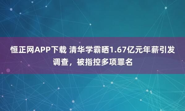 恒正网APP下载 清华学霸晒1.67亿元年薪引发调查，被指控多项罪名