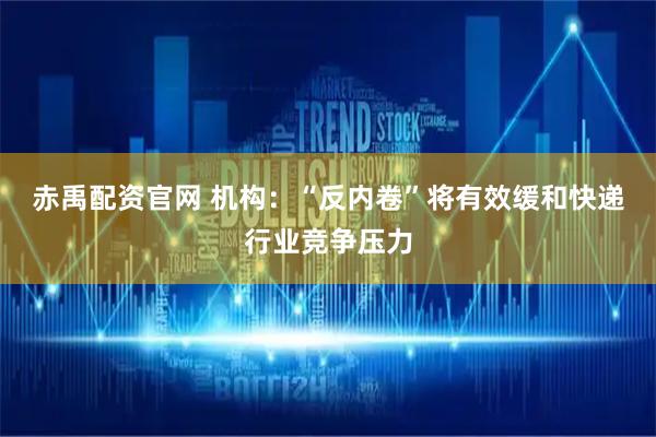 赤禹配资官网 机构：“反内卷”将有效缓和快递行业竞争压力