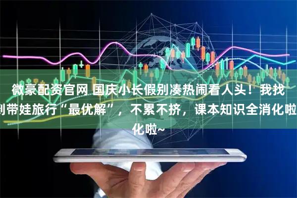 微豪配资官网 国庆小长假别凑热闹看人头！我找到带娃旅行“最优解”，不累不挤，课本知识全消化啦~