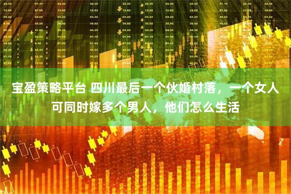 宝盈策略平台 四川最后一个伙婚村落，一个女人可同时嫁多个男人，他们怎么生活