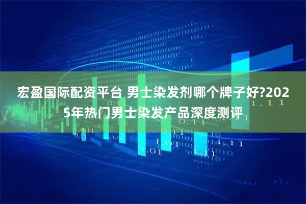 宏盈国际配资平台 男士染发剂哪个牌子好?2025年热门男士染发产品深度测评