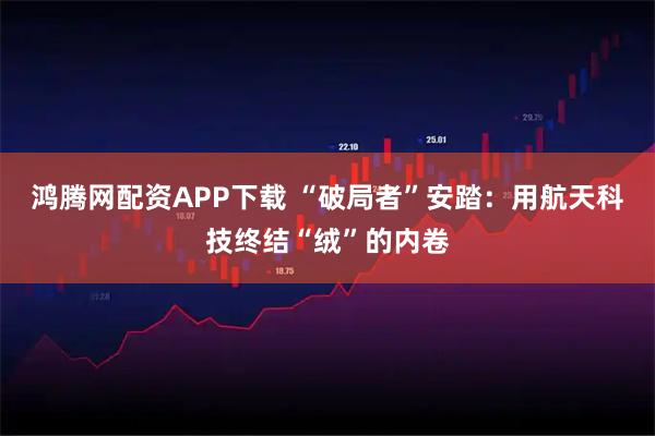 鸿腾网配资APP下载 “破局者”安踏：用航天科技终结“绒”的内卷