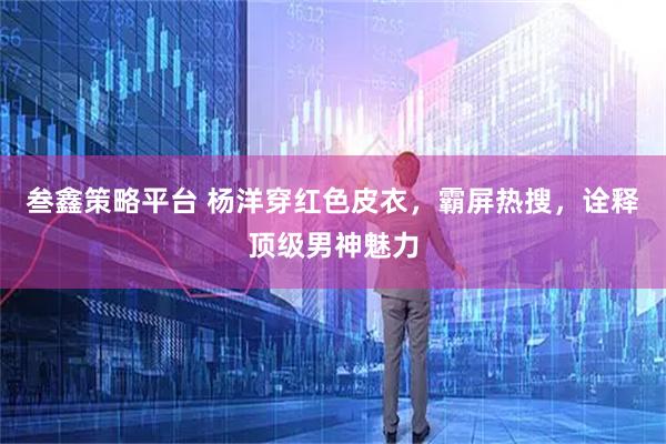 叁鑫策略平台 杨洋穿红色皮衣，霸屏热搜，诠释顶级男神魅力