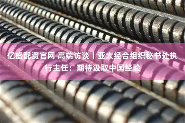 亿盛配资官网 高端访谈丨亚太经合组织秘书处执行主任：期待汲取中国经验