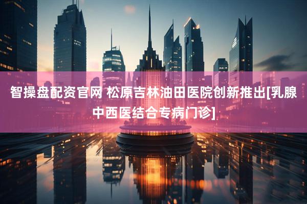 智操盘配资官网 松原吉林油田医院创新推出[乳腺中西医结合专病门诊]