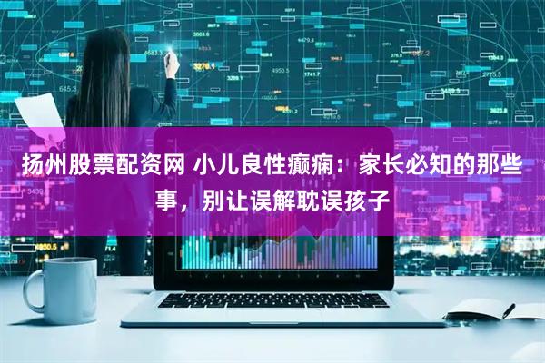扬州股票配资网 小儿良性癫痫：家长必知的那些事，别让误解耽误孩子