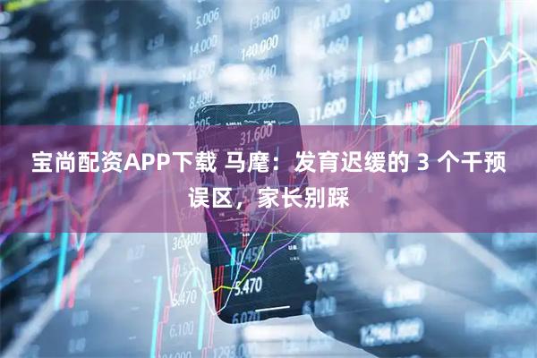 宝尚配资APP下载 马麾：发育迟缓的 3 个干预误区，家长别踩