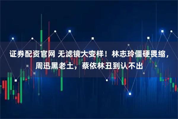 证券配资官网 无滤镜大变样！林志玲僵硬畏缩，周迅黑老土，蔡依林丑到认不出