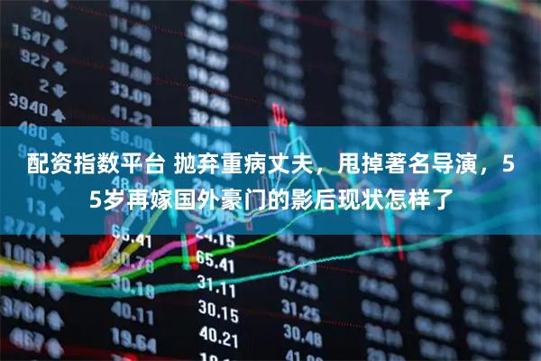 配资指数平台 抛弃重病丈夫，甩掉著名导演，55岁再嫁国外豪门的影后现状怎样了