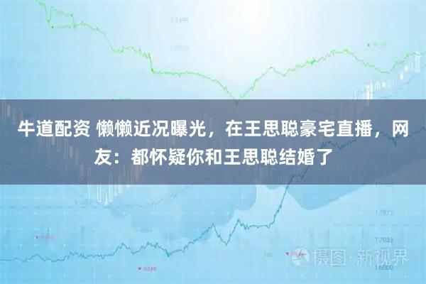 牛道配资 懒懒近况曝光，在王思聪豪宅直播，网友：都怀疑你和王思聪结婚了