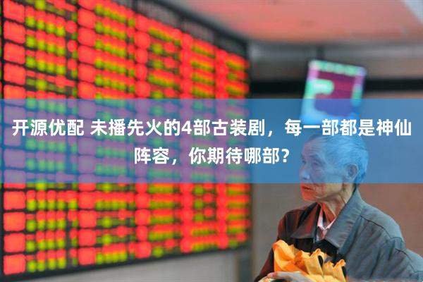 开源优配 未播先火的4部古装剧，每一部都是神仙阵容，你期待哪部？