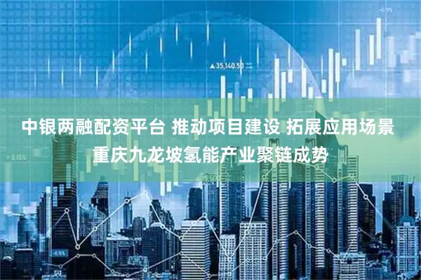 中银两融配资平台 推动项目建设 拓展应用场景 重庆九龙坡氢能产业聚链成势
