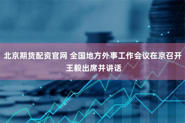 北京期货配资官网 全国地方外事工作会议在京召开 王毅出席并讲话