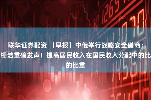 联华证券配资 【早报】中俄举行战略安全磋商；郑栅洁重磅发声！提高居民收入在国民收入分配中的比重