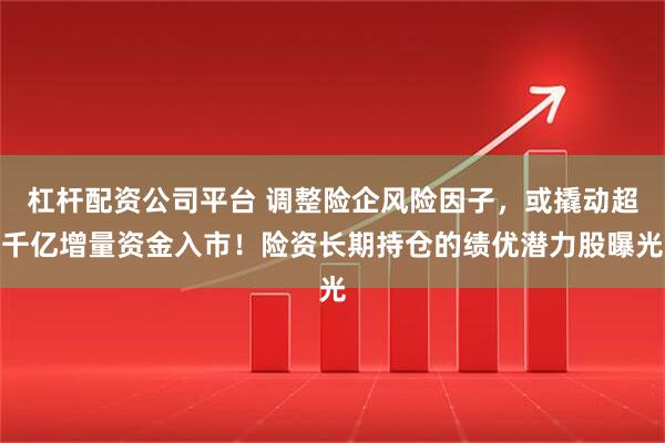 杠杆配资公司平台 调整险企风险因子，或撬动超千亿增量资金入市！险资长期持仓的绩优潜力股曝光