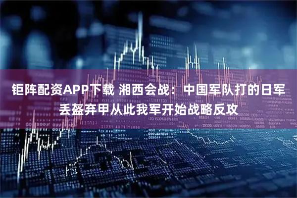 钜阵配资APP下载 湘西会战：中国军队打的日军丢盔弃甲从此我军开始战略反攻