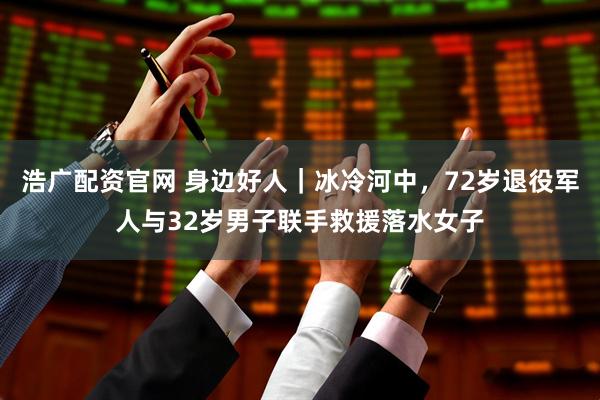 浩广配资官网 身边好人｜冰冷河中，72岁退役军人与32岁男子联手救援落水女子