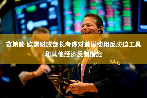 鑫策略 欧盟财政部长考虑对美国动用反胁迫工具和其他经济反制措施