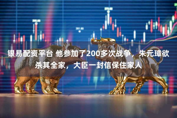 银易配资平台 他参加了200多次战争，朱元璋欲杀其全家，大臣一封信保住家人