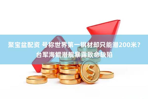 聚宝盆配资 号称世界第一钢材却只能潜200米？台军海鲲潜舰暴露致命缺陷