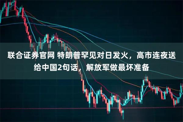 联合证券官网 特朗普罕见对日发火，高市连夜送给中国2句话，解放军做最坏准备