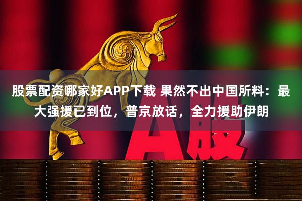 股票配资哪家好APP下载 果然不出中国所料：最大强援已到位，普京放话，全力援助伊朗